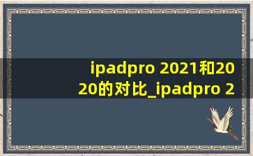 ipadpro 2021和2020的对比_ipadpro 2021和2020买哪个合适